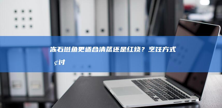 冻石斑鱼更适合清蒸还是红烧？烹饪方式探讨